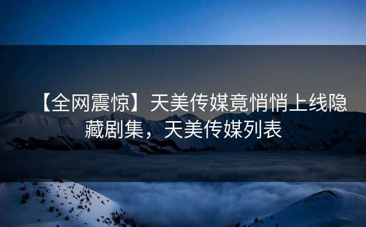 【全网震惊】天美传媒竟悄悄上线隐藏剧集，天美传媒列表