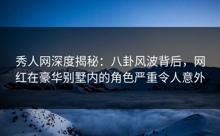 秀人网深度揭秘:八卦风波背后,网红在豪华别墅内的角色严重令人意外 秀人网深度揭秘:八卦风波背后,网红在豪华别墅内的角色严重令人意外