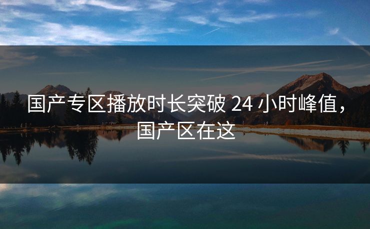 国产专区播放时长突破 24 小时峰值，国产区在这