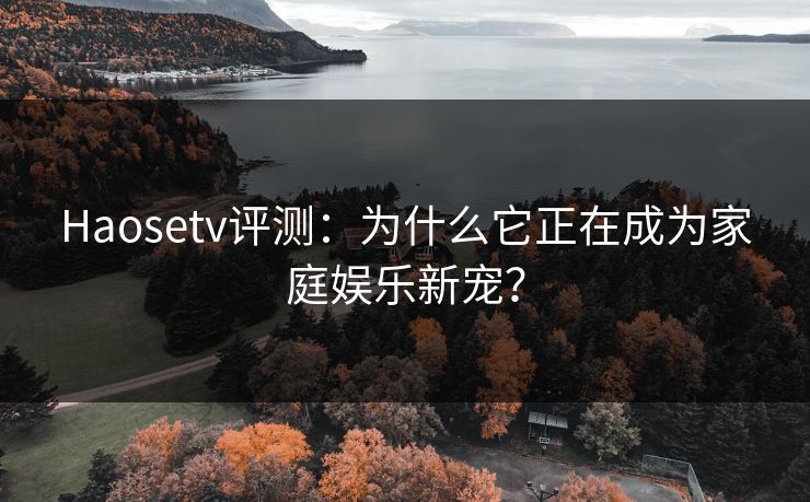 Haosetv评测：为什么它正在成为家庭娱乐新宠？