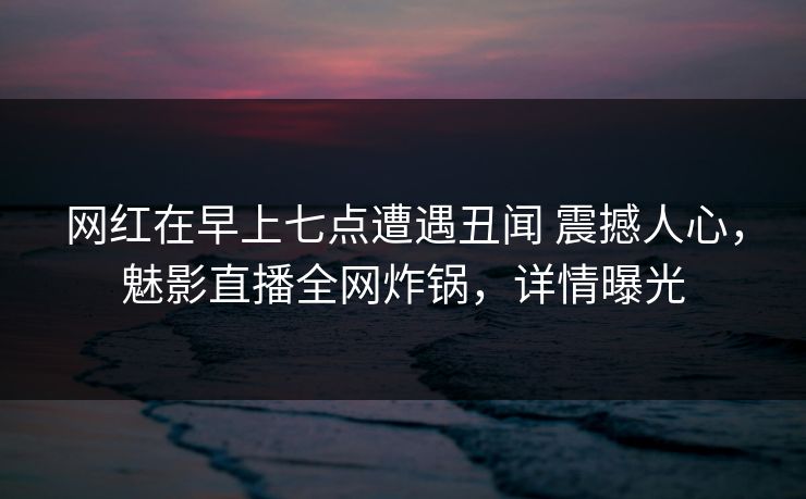 网红在早上七点遭遇丑闻 震撼人心，魅影直播全网炸锅，详情曝光