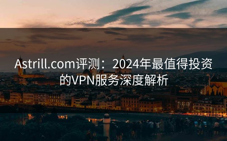 Astrill.com评测：2024年最值得投资的VPN服务深度解析