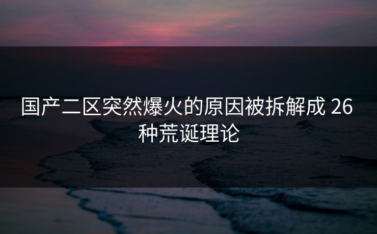国产二区突然爆火的原因被拆解成 26 种荒诞理论