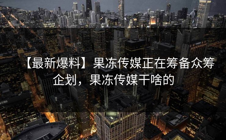 【最新爆料】果冻传媒正在筹备众筹企划，果冻传媒干啥的