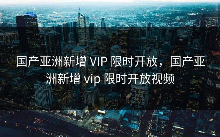 国产亚洲新增 VIP 限时开放，国产亚洲新增 vip 限时开放视频