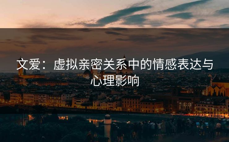 文爱:虚拟亲密关系中的情感表达与心理影响 文爱:虚拟亲密关系中的情感表达与心理影响