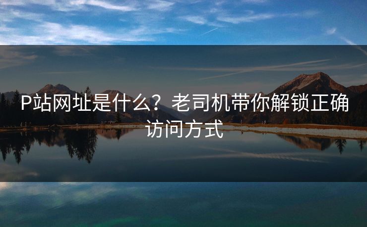 P站网址是什么？老司机带你解锁正确访问方式