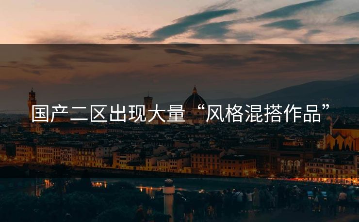 国产二区出现大量“风格混搭作品” 国产二区出现大量“风格混搭作品”