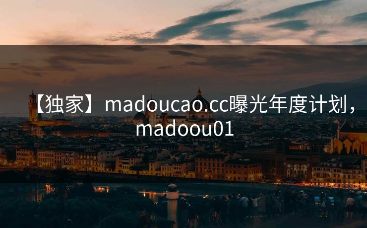 【独家】madoucao.cc曝光年度计划,madoou01 【独家】madoucao.cc曝光年度计划,madoou01