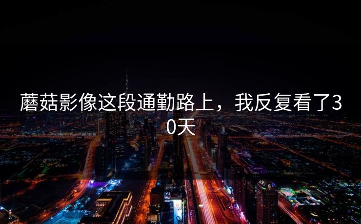 蘑菇影像这段通勤路上，我反复看了30天