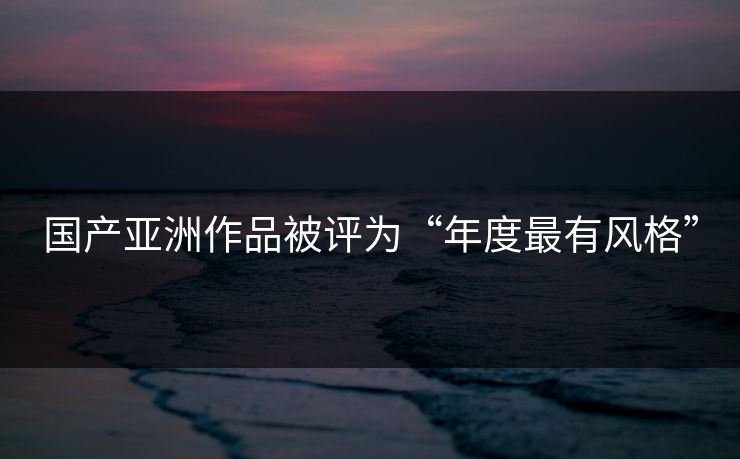 国产亚洲作品被评为“年度最有风格”