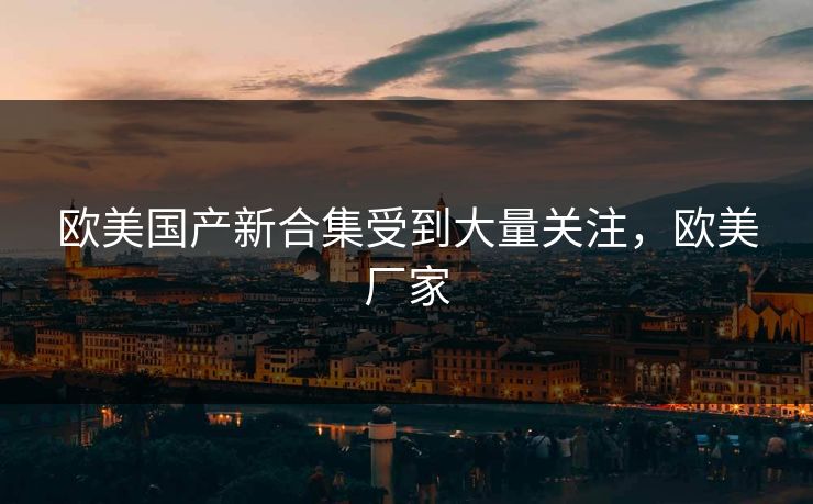 欧美国产新合集受到大量关注，欧美厂家
