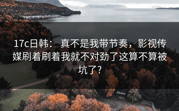 17c日韩： 真不是我带节奏，影视传媒刷着刷着我就不对劲了这算不算被坑了?