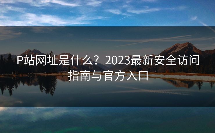 P站网址是什么？2023最新安全访问指南与官方入口