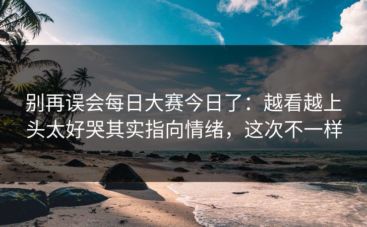 别再误会每日大赛今日了：越看越上头太好哭其实指向情绪，这次不一样