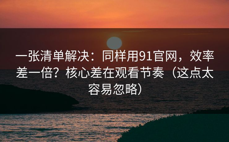 一张清单解决:同样用91官网,效率差一倍?核心差在观看节奏(这点太容易忽略) 一张清单解决:同样用91官网,效率差一倍?核心差在观看节奏(这点太容易忽略)