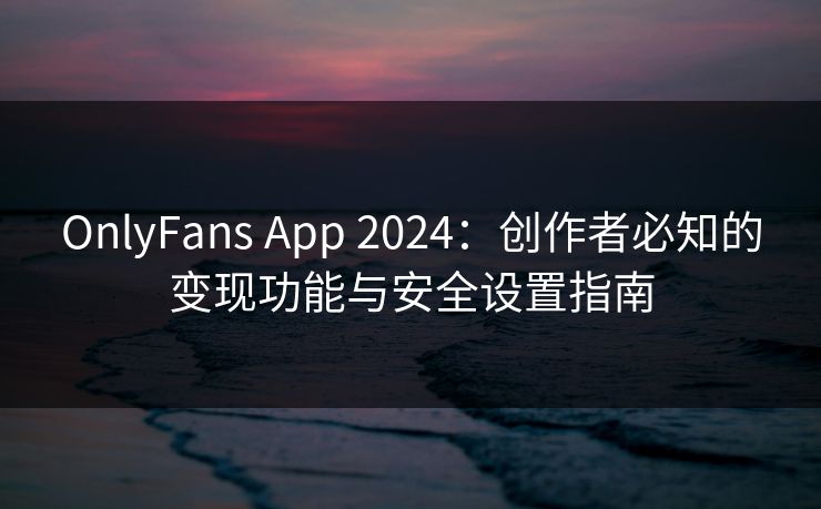 OnlyFans App 2024：创作者必知的变现功能与安全设置指南