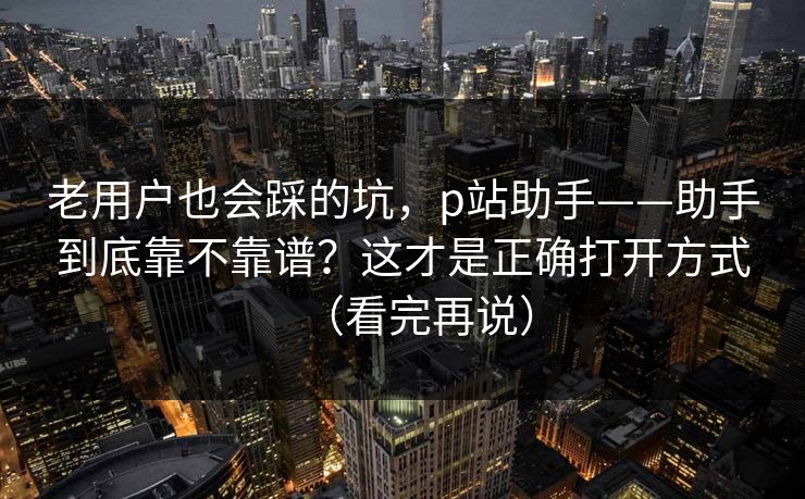 老用户也会踩的坑，p站助手——助手到底靠不靠谱？这才是正确打开方式（看完再说）