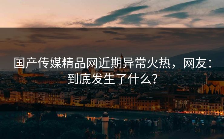 国产传媒精品网近期异常火热，网友：到底发生了什么？